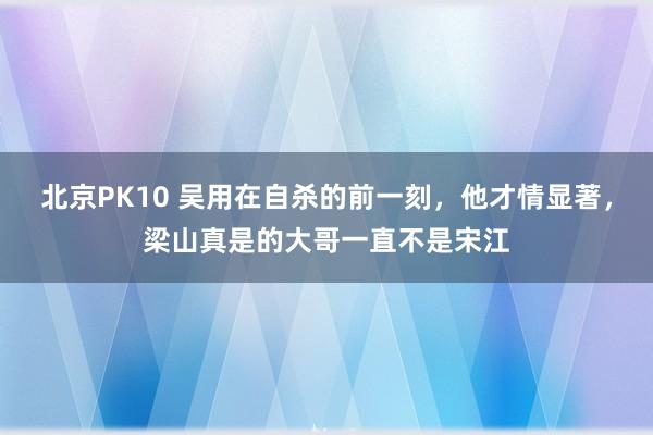 北京PK10 吴用在自杀的前一刻，他才情显著，梁山真是的大哥一直不是宋江