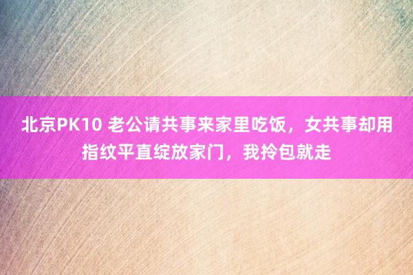 北京PK10 老公请共事来家里吃饭，女共事却用指纹平直绽放家门，我拎包就走