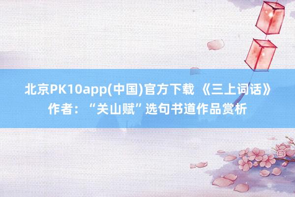 北京PK10app(中国)官方下载 《三上词话》作者：“关山赋”选句书道作品赏析
