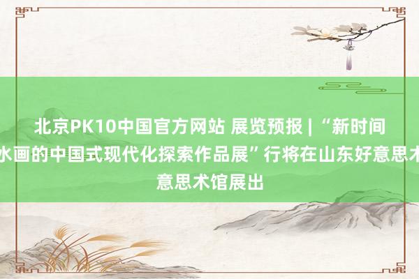 北京PK10中国官方网站 展览预报 | “新时间青绿山水画的中国式现代化探索作品展”行将在山东好意思术馆展出