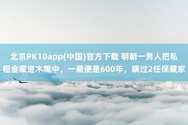 北京PK10app(中国)官方下载 明朝一男人把私租金藏进木雕中，一藏便是600年，瞒过2任保藏家
