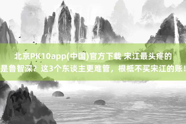 北京PK10app(中国)官方下载 宋江最头疼的是鲁智深？这3个东谈主更难管，根柢不买宋江的账！