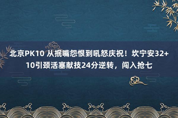 北京PK10 从抿嘴怨恨到吼怒庆祝！坎宁安32+10引颈活塞献技24分逆转，闯入抢七