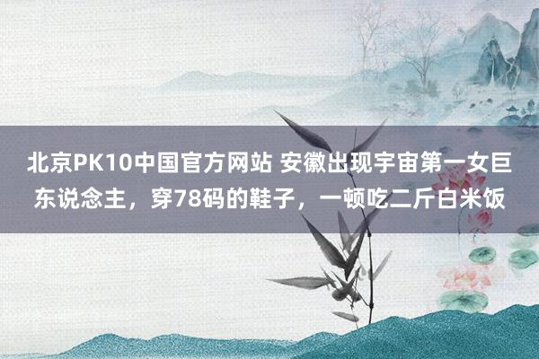 北京PK10中国官方网站 安徽出现宇宙第一女巨东说念主，穿78码的鞋子，一顿吃二斤白米饭