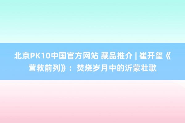 北京PK10中国官方网站 藏品推介 | 崔开玺《营救前列》：焚烧岁月中的沂蒙壮歌