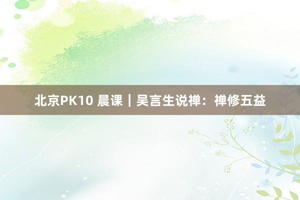 北京PK10 晨课｜吴言生说禅：禅修五益