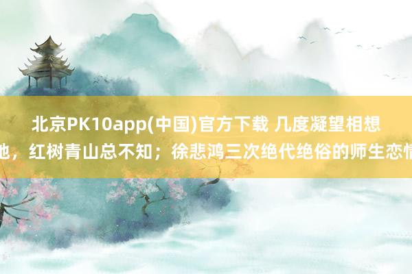 北京PK10app(中国)官方下载 几度凝望相想地，红树青山总不知；徐悲鸿三次绝代绝俗的师生恋情
