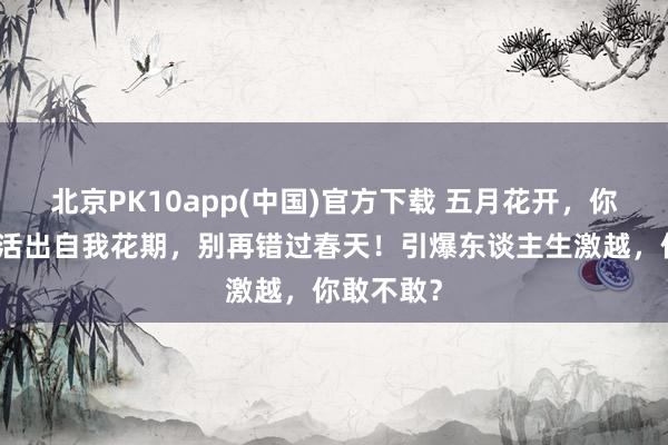 北京PK10app(中国)官方下载 五月花开，你却枯萎？活出自我花期，别再错过春天！引爆东谈主生激越，你敢不敢？