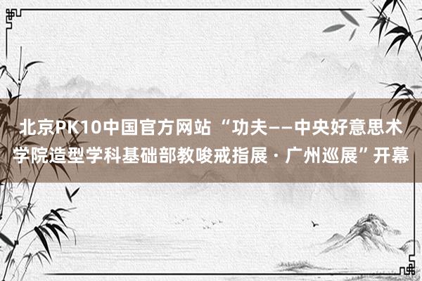 北京PK10中国官方网站 “功夫——中央好意思术学院造型学科基础部教唆戒指展 · 广州巡展”开幕
