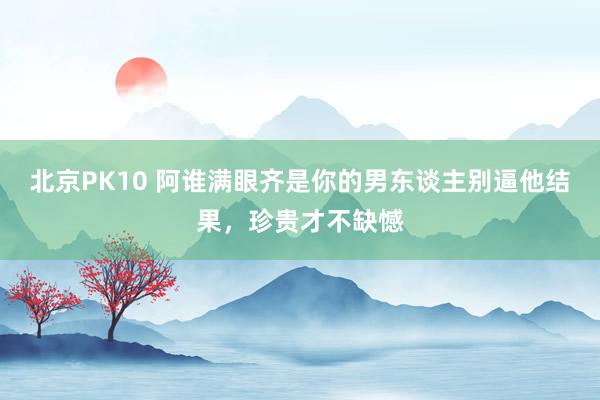 北京PK10 阿谁满眼齐是你的男东谈主别逼他结果，珍贵才不缺憾