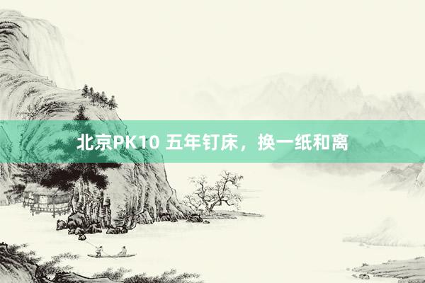 北京PK10 五年钉床，换一纸和离