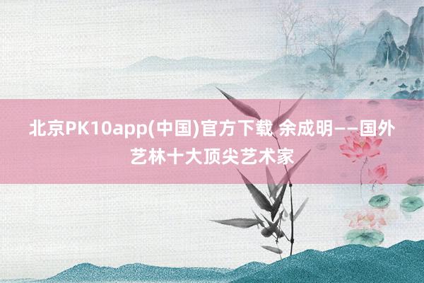 北京PK10app(中国)官方下载 余成明——国外艺林十大顶尖艺术家