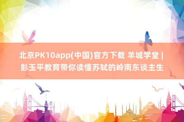 北京PK10app(中国)官方下载 羊城学堂 | 彭玉平教育带你读懂苏轼的岭南东谈主生