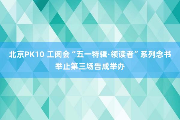 北京PK10 工阅会“五一特辑·领读者”系列念书举止第三场告成举办