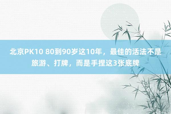 北京PK10 80到90岁这10年,最佳的活法不是旅游、打牌,而是手捏这3张底牌