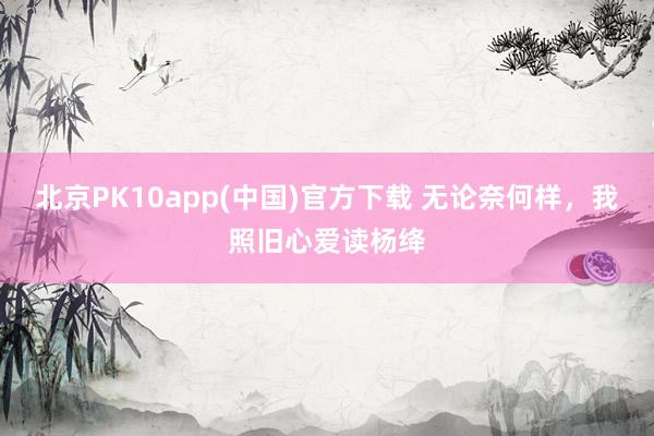 北京PK10app(中国)官方下载 无论奈何样，我照旧心爱读杨绛