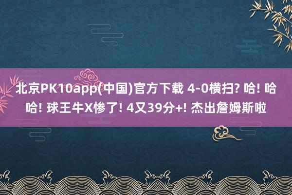 北京PK10app(中国)官方下载 4-0横扫? 哈! 哈哈! 球王牛X惨了! 4又39分+! 杰出詹姆斯啦