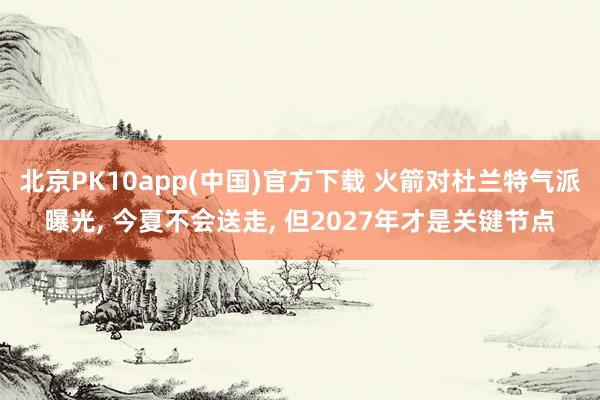 北京PK10app(中国)官方下载 火箭对杜兰特气派曝光， 今夏不会送走， 但2027年才是关键节点