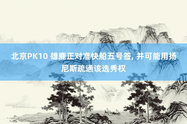 北京PK10 雄鹿正对准快船五号签, 并可能用扬尼斯疏通该选秀权