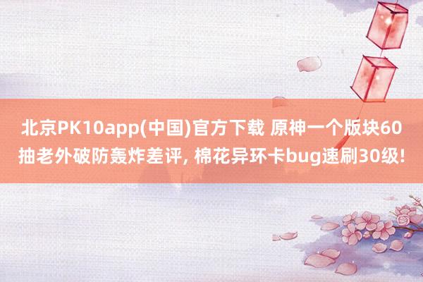 北京PK10app(中国)官方下载 原神一个版块60抽老外破防轰炸差评， 棉花异环卡bug速刷30级!