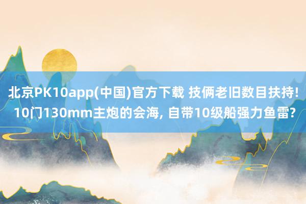 北京PK10app(中国)官方下载 技俩老旧数目扶持! 10门130mm主炮的会海， 自带10级船强力鱼雷?