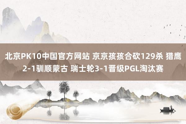 北京PK10中国官方网站 京京孩孩合砍129杀 猎鹰2-1驯顺蒙古 瑞士轮3-1晋级PGL淘汰赛