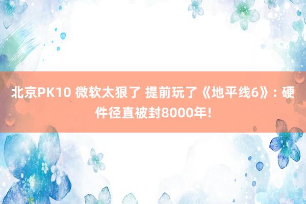 北京PK10 微软太狠了 提前玩了《地平线6》: 硬件径直被封8000年!