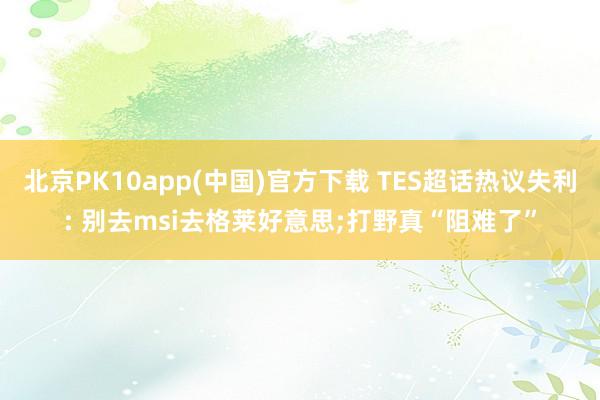 北京PK10app(中国)官方下载 TES超话热议失利: 别去msi去格莱好意思;打野真“阻难了”