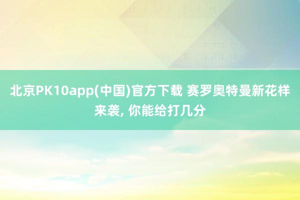 北京PK10app(中国)官方下载 赛罗奥特曼新花样来袭， 你能给打几分