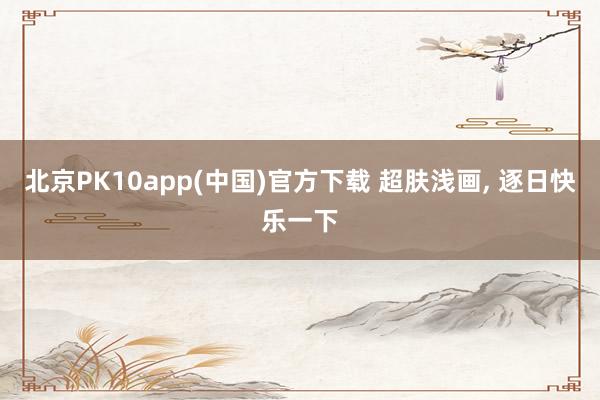 北京PK10app(中国)官方下载 超肤浅画， 逐日快乐一下