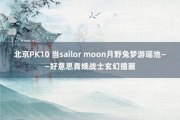 北京PK10 当sailor moon月野兔梦游瑶池——好意思青娥战士玄幻插画