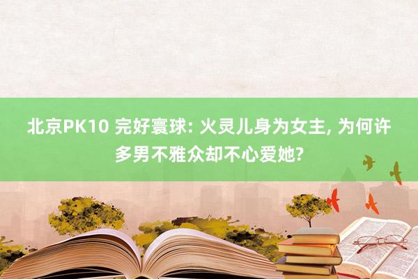 北京PK10 完好寰球: 火灵儿身为女主， 为何许多男不雅众却不心爱她?