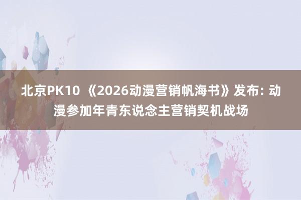 北京PK10 《2026动漫营销帆海书》发布: 动漫参加年青东说念主营销契机战场