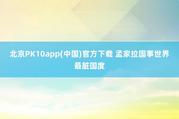 北京PK10app(中国)官方下载 孟家拉国事世界最脏国度