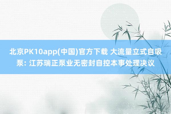 北京PK10app(中国)官方下载 大流量立式自吸泵: 江苏瑞正泵业无密封自控本事处理决议