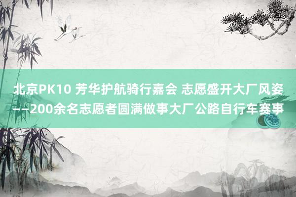 北京PK10 芳华护航骑行嘉会 志愿盛开大厂风姿——200余名志愿者圆满做事大厂公路自行车赛事