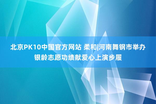北京PK10中国官方网站 柔和|河南舞钢市举办银龄志愿功绩献爱心上演步履