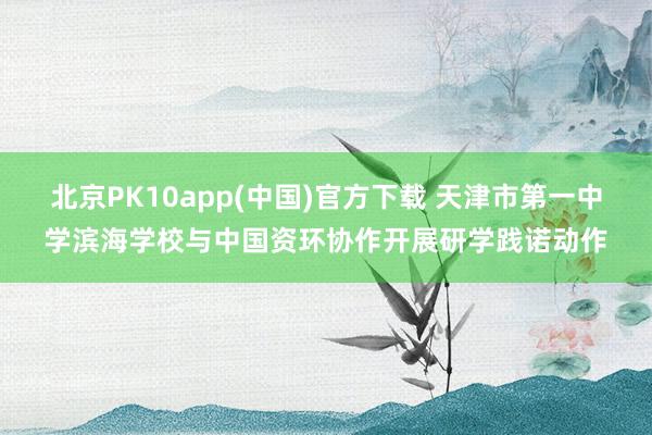 北京PK10app(中国)官方下载 天津市第一中学滨海学校与中国资环协作开展研学践诺动作