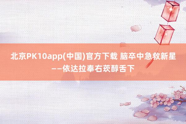 北京PK10app(中国)官方下载 脑卒中急救新星——依达拉奉右莰醇舌下