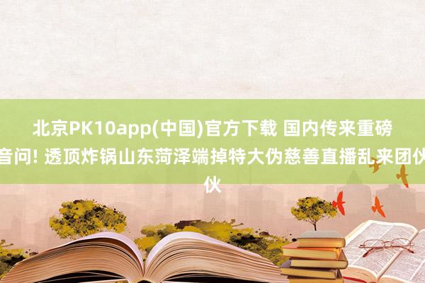 北京PK10app(中国)官方下载 国内传来重磅音问! 透顶炸锅山东菏泽端掉特大伪慈善直播乱来团伙