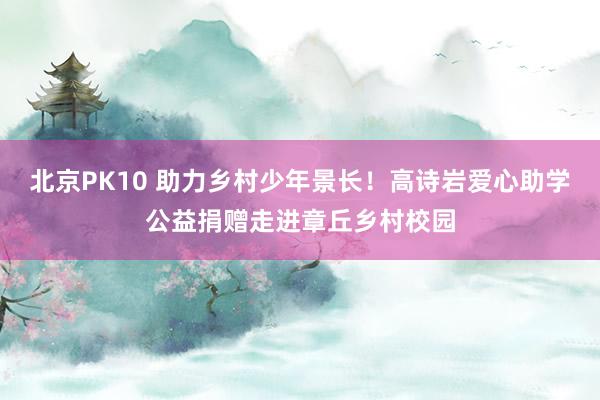 北京PK10 助力乡村少年景长！高诗岩爱心助学公益捐赠走进章丘乡村校园