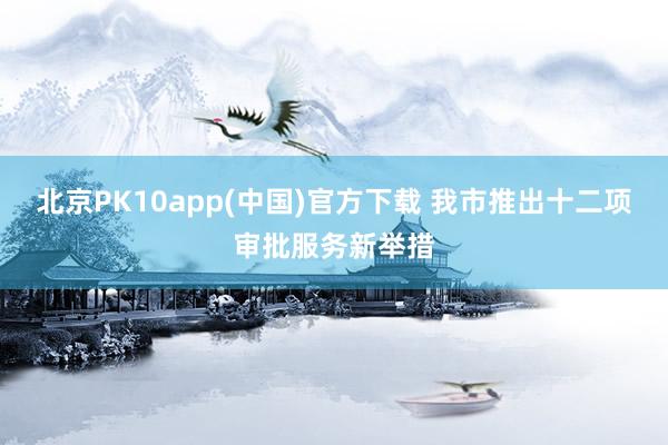 北京PK10app(中国)官方下载 我市推出十二项审批服务新举措