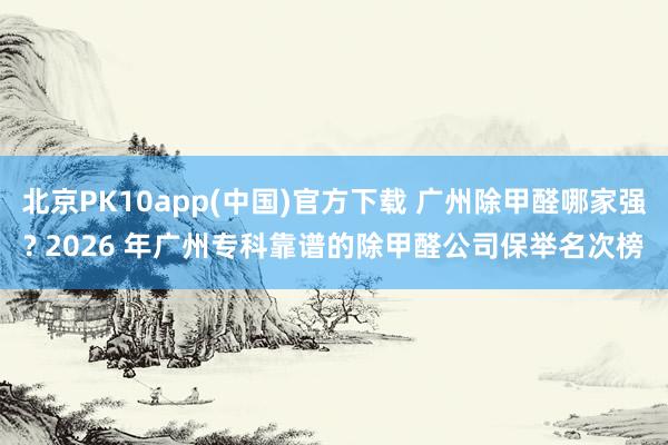 北京PK10app(中国)官方下载 广州除甲醛哪家强? 2026 年广州专科靠谱的除甲醛公司保举名次榜