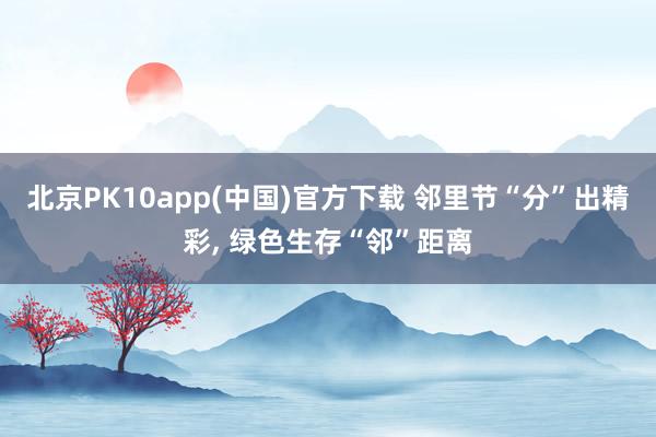 北京PK10app(中国)官方下载 邻里节“分”出精彩， 绿色生存“邻”距离