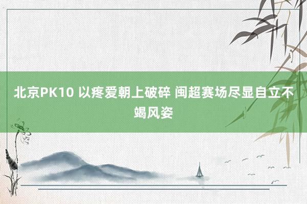 北京PK10 以疼爱朝上破碎 闽超赛场尽显自立不竭风姿