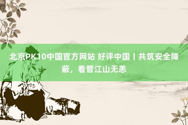 北京PK10中国官方网站 好评中国丨共筑安全障蔽，看管江山无恙