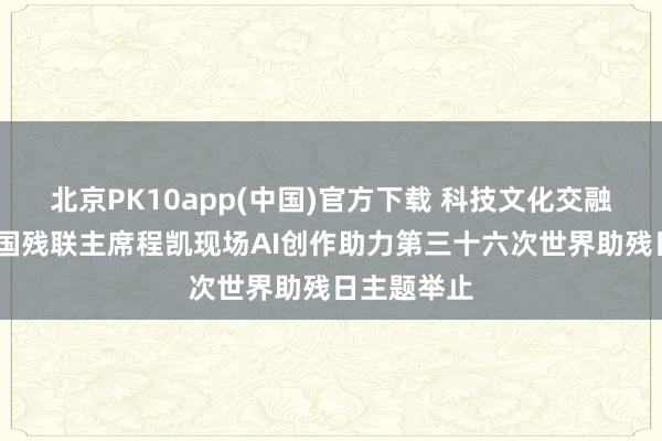 北京PK10app(中国)官方下载 科技文化交融助残——中国残联主席程凯现场AI创作助力第三十六次世界助残日主题举止