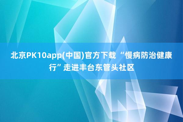 北京PK10app(中国)官方下载 “慢病防治健康行”走进丰台东管头社区