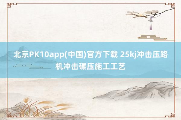北京PK10app(中国)官方下载 25kj冲击压路机冲击碾压施工工艺