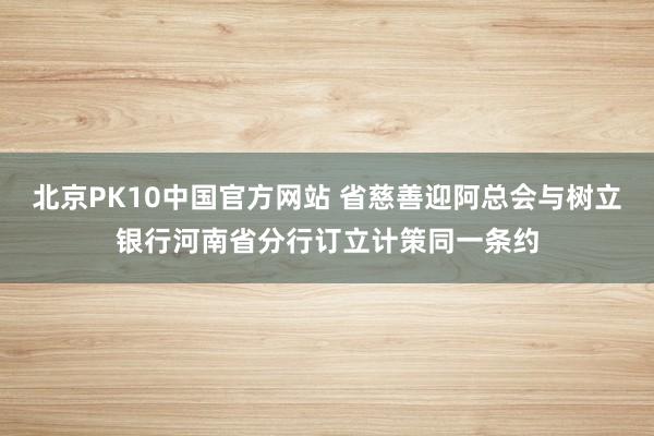 北京PK10中国官方网站 省慈善迎阿总会与树立银行河南省分行订立计策同一条约